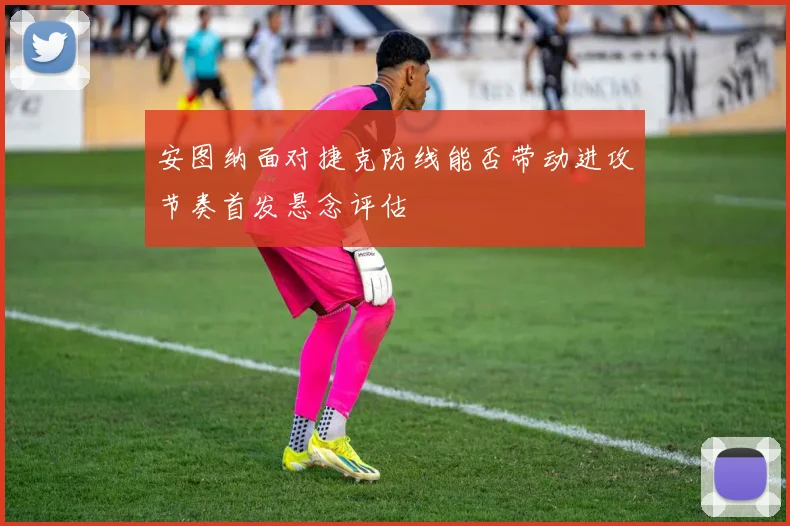 安图纳面对捷克防线能否带动进攻节奏首发悬念评估