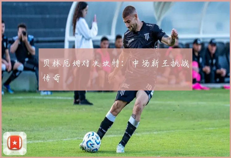 贝林厄姆对决坎特：中场新王挑战传奇