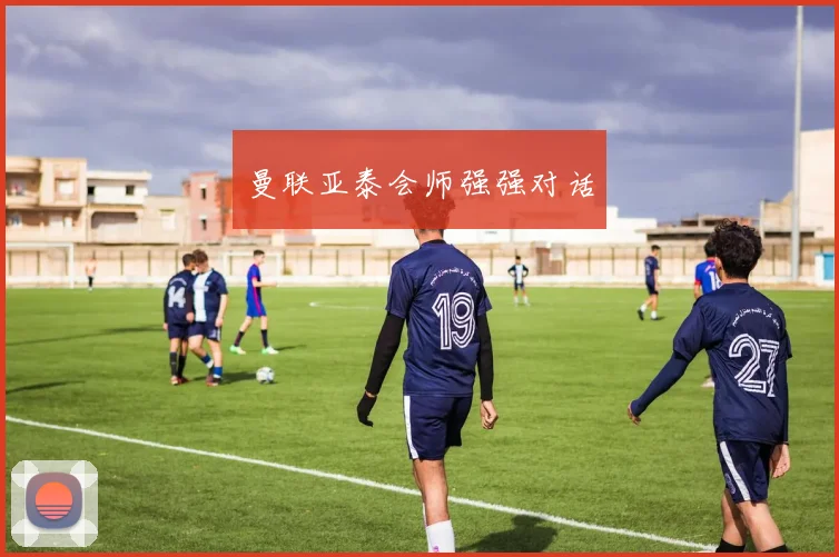 曼联亚泰会师强强对话