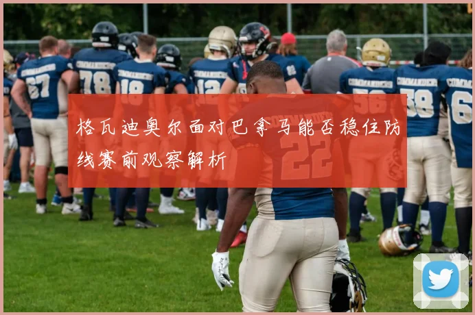 格瓦迪奥尔面对巴拿马能否稳住防线赛前观察解析