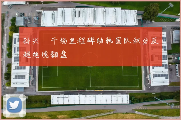 孙兴慜千场里程碑助韩国队积分反超绝境翻盘