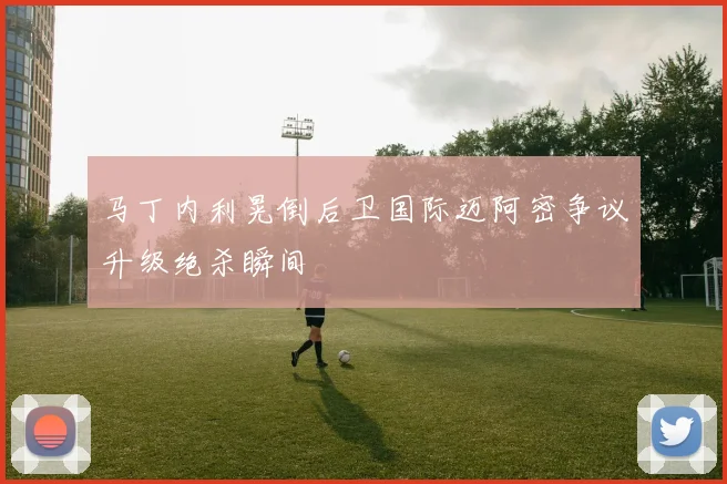 马丁内利晃倒后卫国际迈阿密争议升级绝杀瞬间
