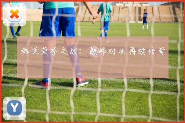 韩悦荣誉之战：巅峰对决再续传奇