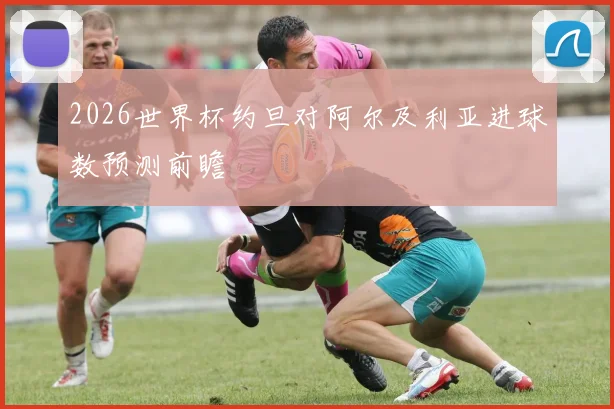 2026世界杯约旦对阿尔及利亚进球数预测前瞻