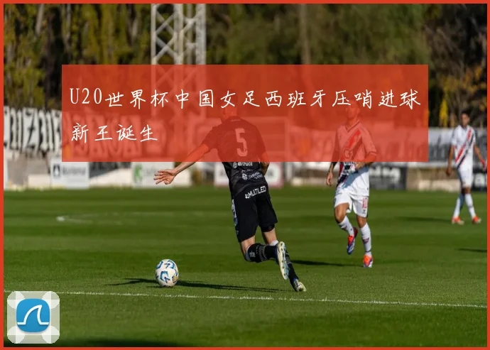 U20世界杯中国女足西班牙压哨进球新王诞生