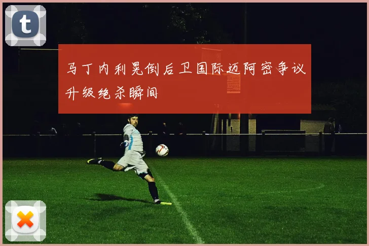 马丁内利晃倒后卫国际迈阿密争议升级绝杀瞬间