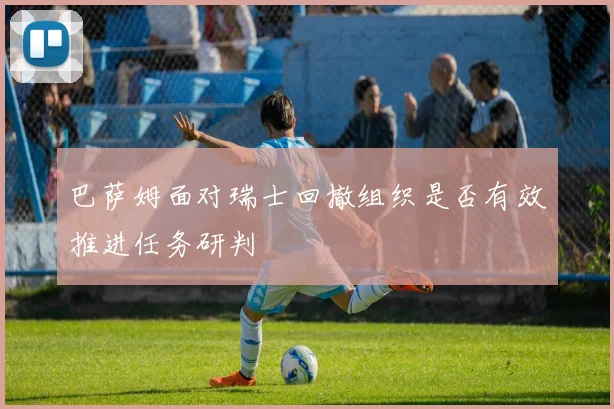 巴萨姆面对瑞士回撤组织是否有效推进任务研判