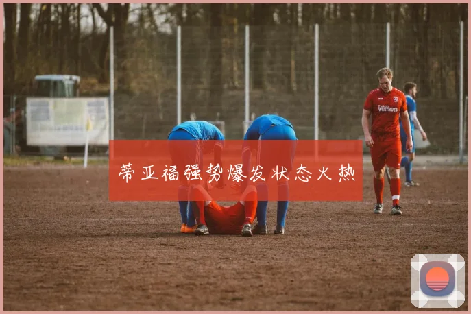 蒂亚福强势爆发状态火热