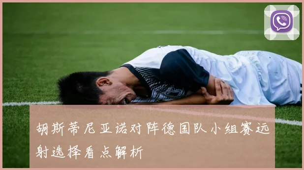 胡斯蒂尼亚诺对阵德国队小组赛远射选择看点解析
