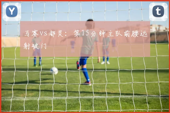 马赛vs都灵：第15分钟主队前腰远射破门