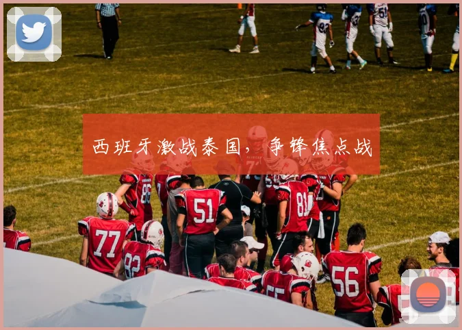 西班牙激战泰国，争锋焦点战