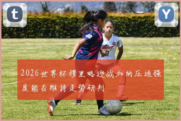 2026世界杯穆里略迎战加纳压迫强度能否维持走势研判