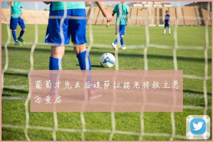 葡萄牙先丢后追萨拉赫老将救主悬念重启