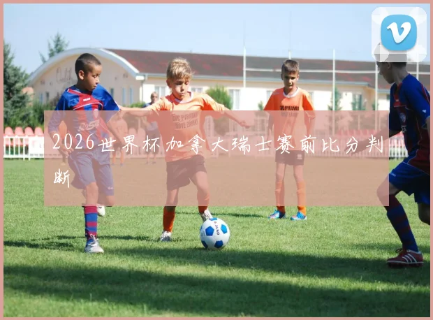 2026世界杯加拿大瑞士赛前比分判断