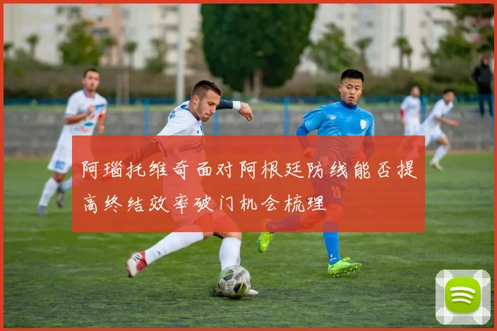 阿瑙托维奇面对阿根廷防线能否提高终结效率破门机会梳理