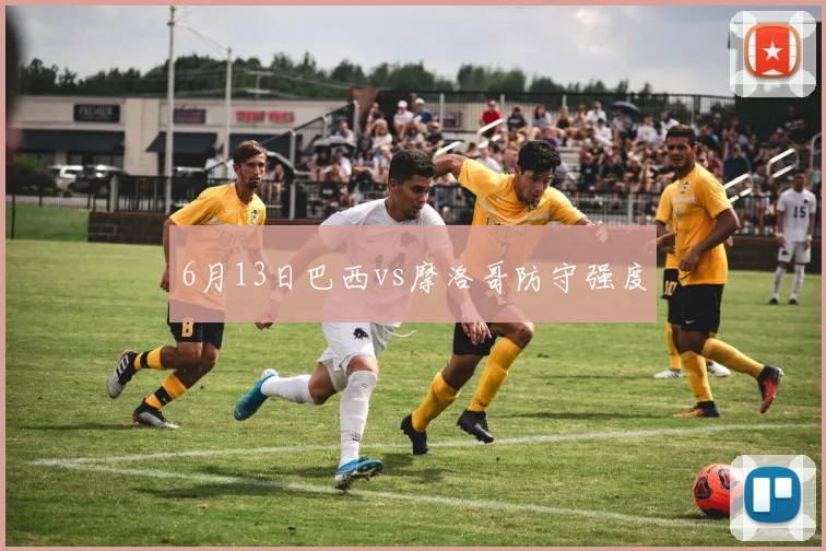 6月13日巴西vs摩洛哥防守强度