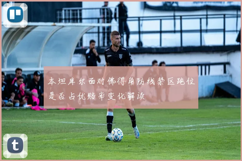 本坦库尔面对佛得角防线禁区跑位是否占优赔率变化解读