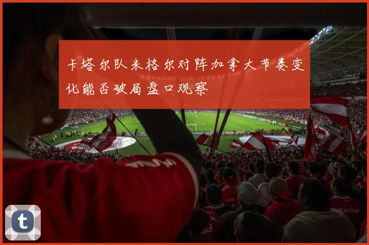 卡塔尔队米格尔对阵加拿大节奏变化能否破局盘口观察