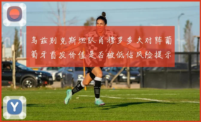 乌兹别克斯坦队肖穆罗多夫对阵葡萄牙首发价值是否被低估风险提示