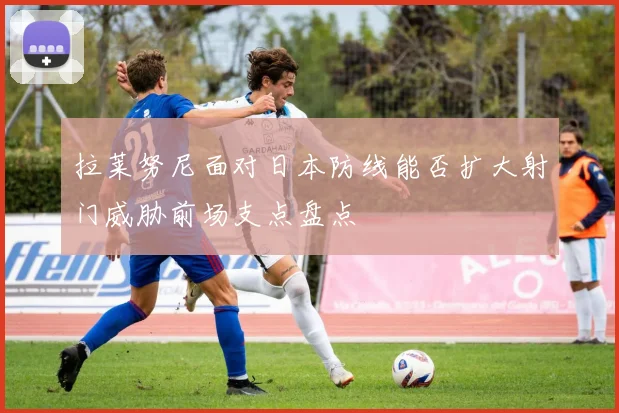 拉莱努尼面对日本防线能否扩大射门威胁前场支点盘点