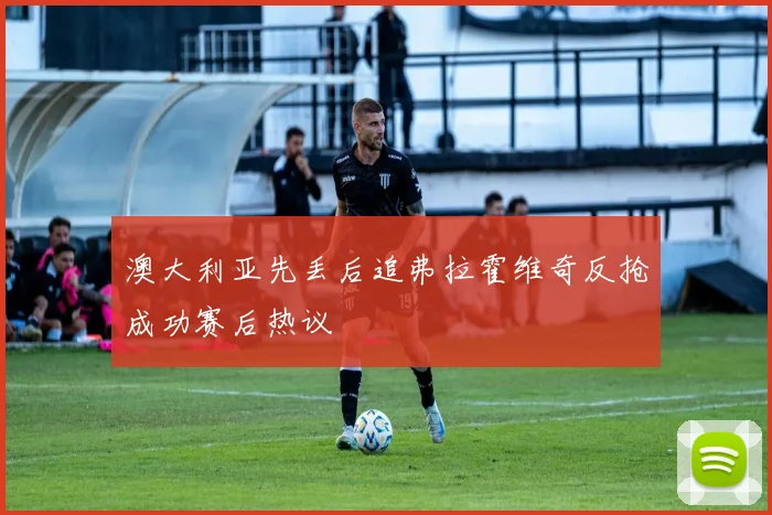 澳大利亚先丢后追弗拉霍维奇反抢成功赛后热议
