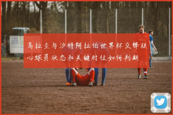 乌拉圭与沙特阿拉伯世界杯交锋核心球员状态和关键对位如何判断