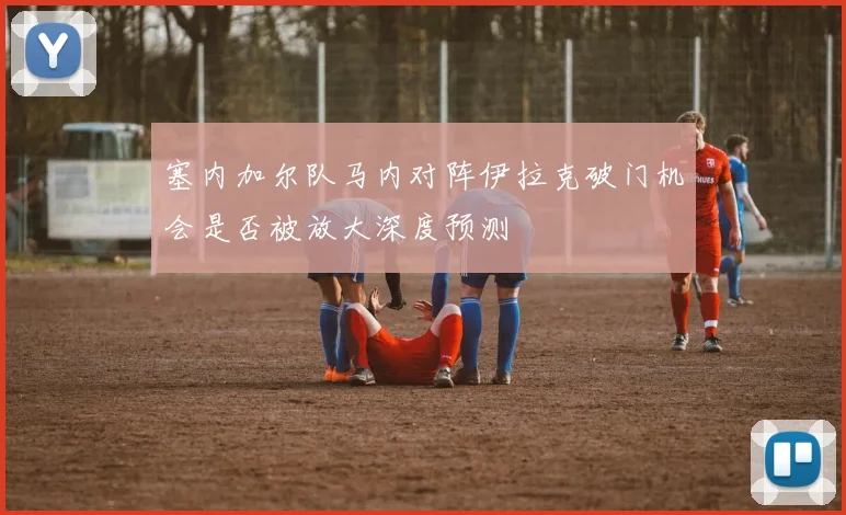 塞内加尔队马内对阵伊拉克破门机会是否被放大深度预测