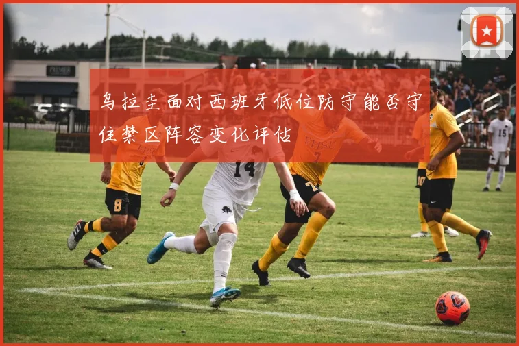 乌拉圭面对西班牙低位防守能否守住禁区阵容变化评估