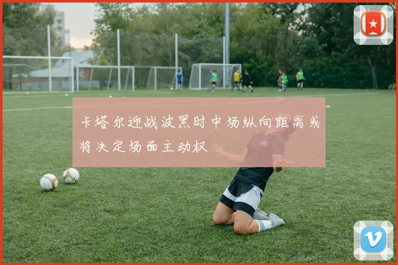 卡塔尔迎战波黑时中场纵向距离或将决定场面主动权