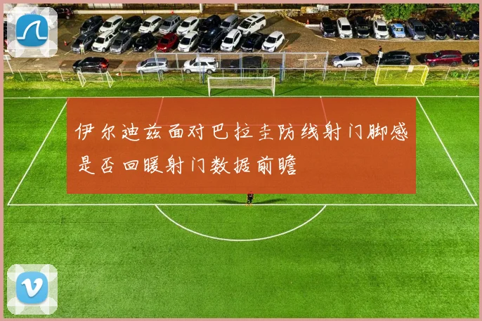 伊尔迪兹面对巴拉圭防线射门脚感是否回暖射门数据前瞻