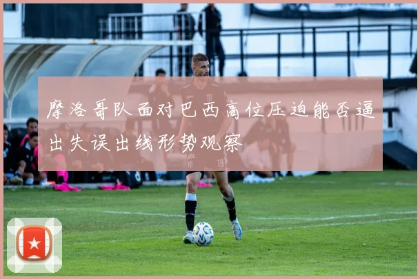 摩洛哥队面对巴西高位压迫能否逼出失误出线形势观察