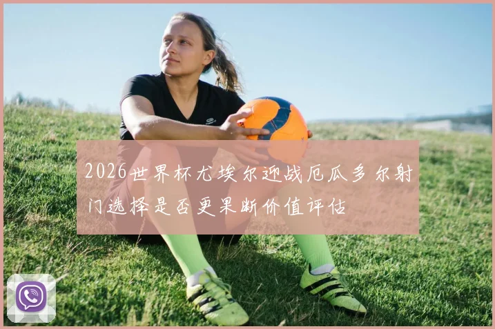 2026世界杯尤埃尔迎战厄瓜多尔射门选择是否更果断价值评估