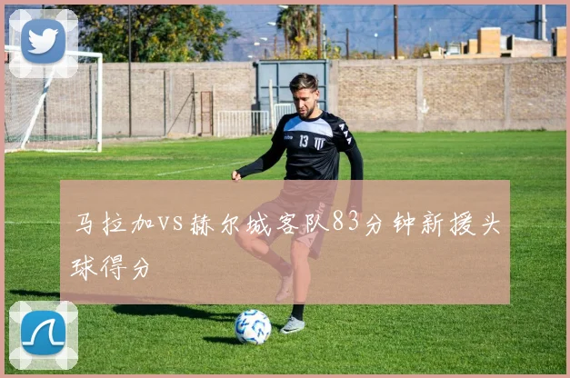 马拉加vs赫尔城客队83分钟新援头球得分