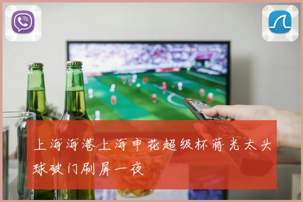 上海海港上海申花超级杯蒋光太头球破门刷屏一夜