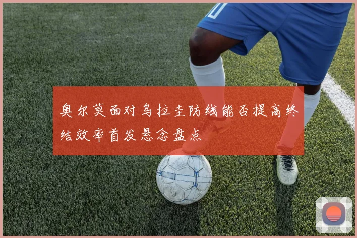 奥尔莫面对乌拉圭防线能否提高终结效率首发悬念盘点