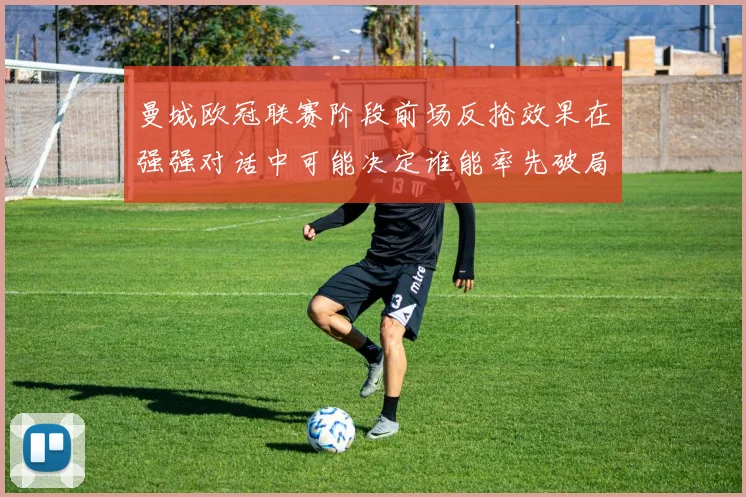 曼城欧冠联赛阶段前场反抢效果在强强对话中可能决定谁能率先破局