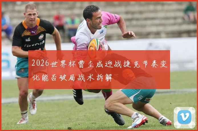 2026世界杯曹圭成迎战捷克节奏变化能否破局战术拆解