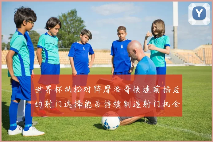 世界杯纳松对阵摩洛哥快速前插后的射门选择能否持续制造射门机会
