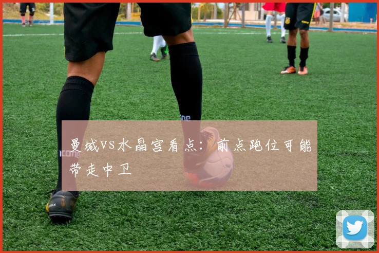 曼城vs水晶宫看点:前点跑位可能带走中卫