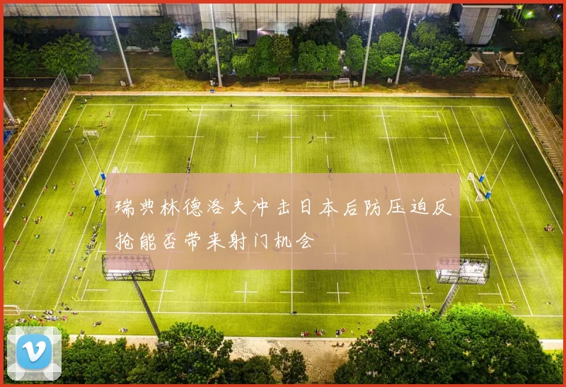 瑞典林德洛夫冲击日本后防压迫反抢能否带来射门机会