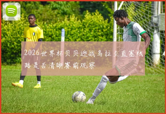 2026世界杯贝贝迎战乌拉圭直塞线路是否清晰赛前观察