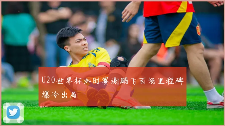 U20世界杯加时赛谢鹏飞百场里程碑爆冷出局