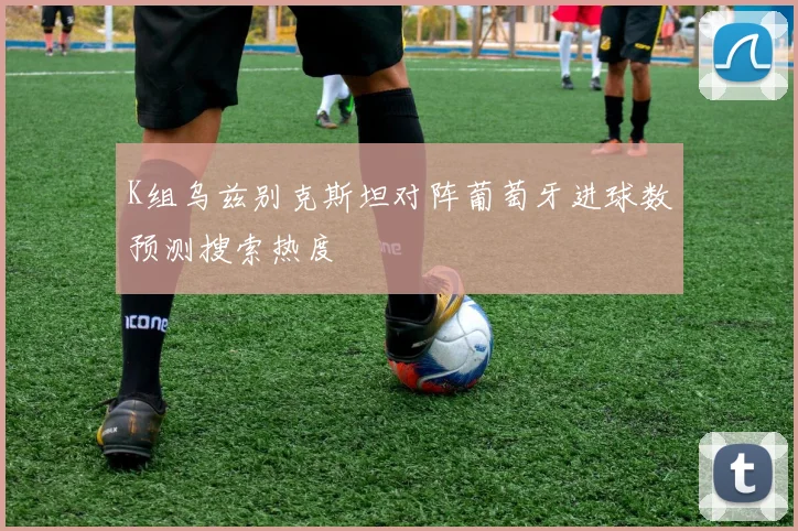 K组乌兹别克斯坦对阵葡萄牙进球数预测搜索热度
