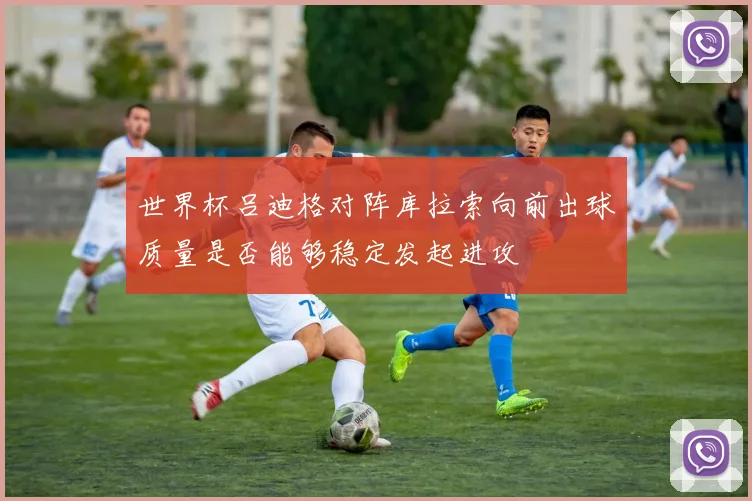 世界杯吕迪格对阵库拉索向前出球质量是否能够稳定发起进攻