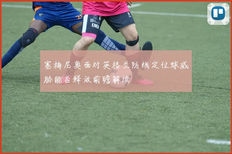 塞梅尼奥面对英格兰防线定位球威胁能否释放前瞻解读